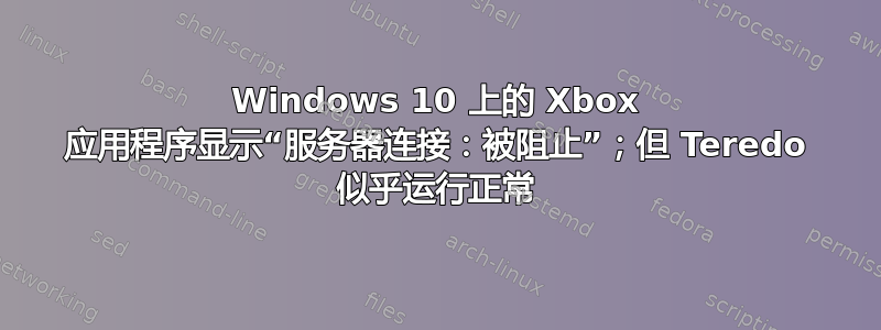 Windows 10 上的 Xbox 应用程序显示“服务器连接：被阻止”；但 Teredo 似乎运行正常