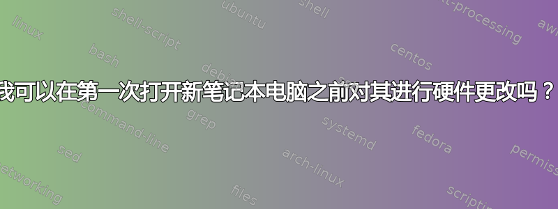 我可以在第一次打开新笔记本电脑之前对其进行硬件更改吗？