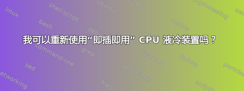 我可以重新使用“即插即用” CPU 液冷装置吗？