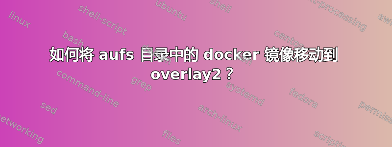 如何将 aufs 目录中的 docker 镜像移动到 overlay2？