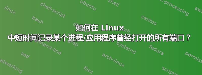 如何在 Linux 中短时间记录某个进程/应用程序曾经打开的所有端口？