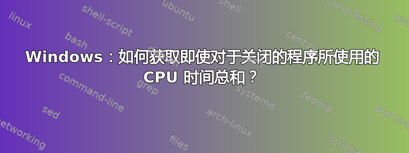 Windows：如何获取即使对于关闭的程序所使用的 CPU 时间总和？