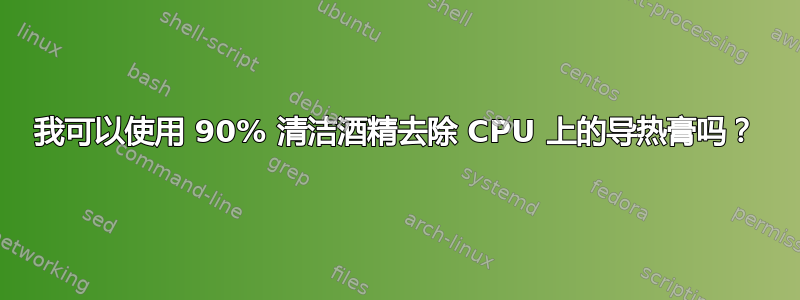 我可以使用 90% 清洁酒精去除 CPU 上的导热膏吗？