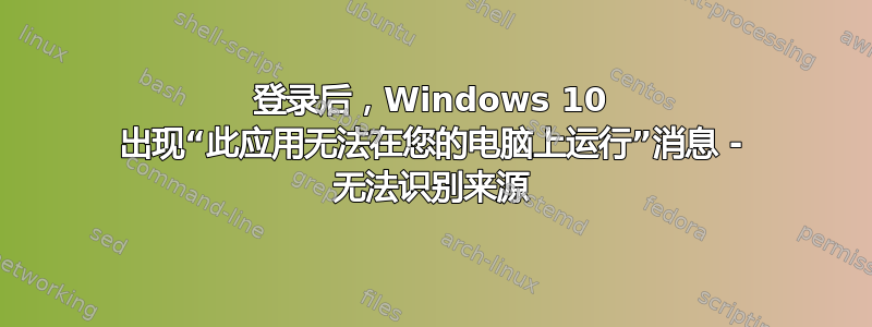 登录后，Windows 10 出现“此应用无法在您的电脑上运行”消息 - 无法识别来源