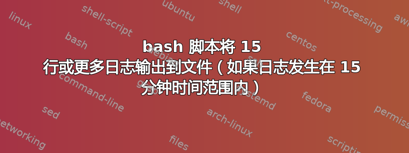 bash 脚本将 15 行或更多日志输出到文件（如果日志发生在 15 分钟时间范围内）