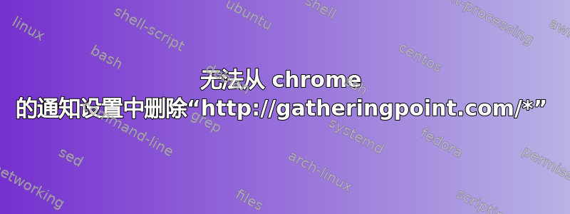 无法从 chrome 的通知设置中删除“http://gatheringpoint.com/*”