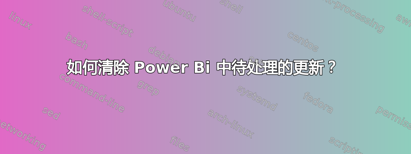 如何清除 Power Bi 中待处理的更新？