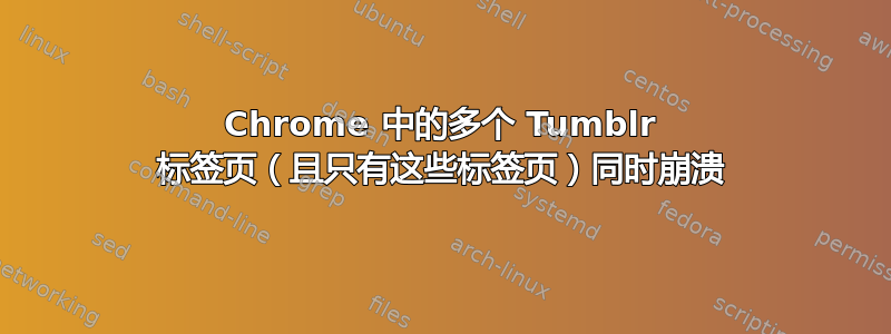 Chrome 中的多个 Tumblr 标签页（且只有这些标签页）同时崩溃