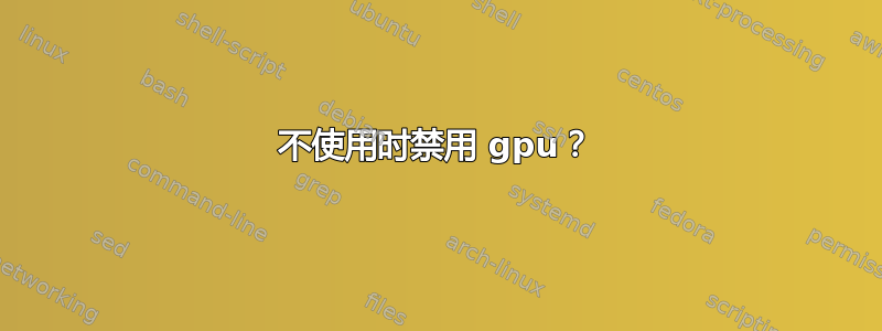 不使用时禁用 gpu？