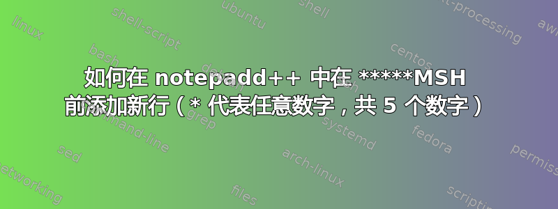 如何在 notepadd++ 中在 *****MSH 前添加新行（* 代表任意数字，共 5 个数字）