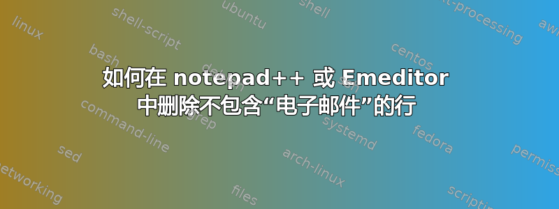 如何在 notepad++ 或 Emeditor 中删除不包含“电子邮件”的行