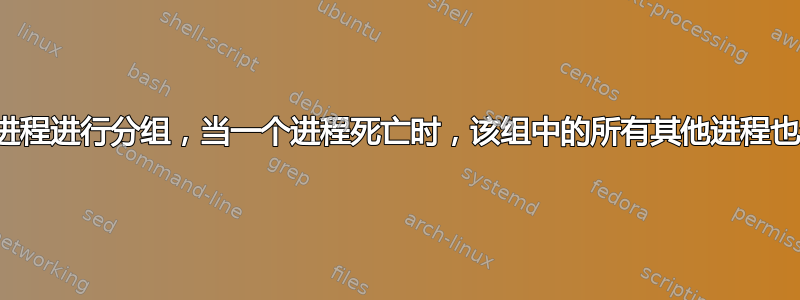 对一组进程进行分组，当一个进程死亡时，该组中的所有其他进程也会死亡