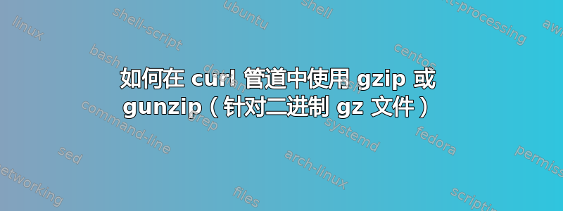 如何在 curl 管道中使用 gzip 或 gunzip（针对二进制 gz 文件）