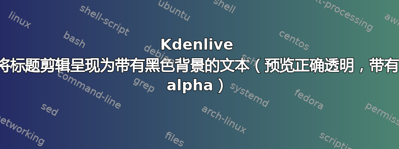 Kdenlive 将标题剪辑呈现为带有黑色背景的文本（预览正确透明，带有 alpha）