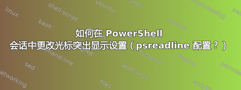 如何在 PowerShell 会话中更改光标突出显示设置（psreadline 配置？）