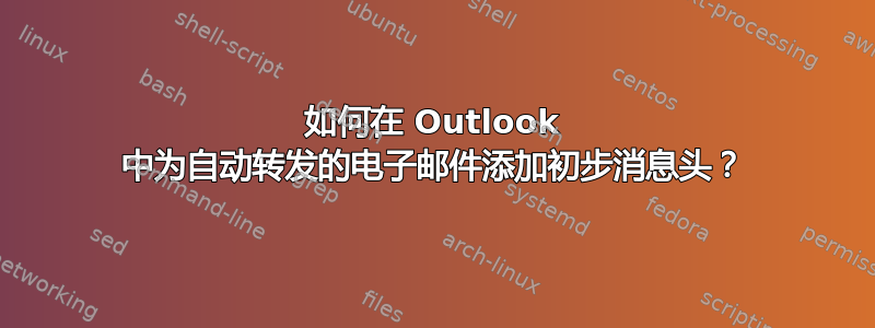 如何在 Outlook 中为自动转发的电子邮件添加初步消息头？