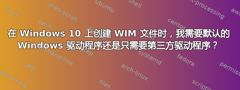 在 Windows 10 上创建 WIM 文件时，我需要默认的 Windows 驱动程序还是只需要第三方驱动程序？