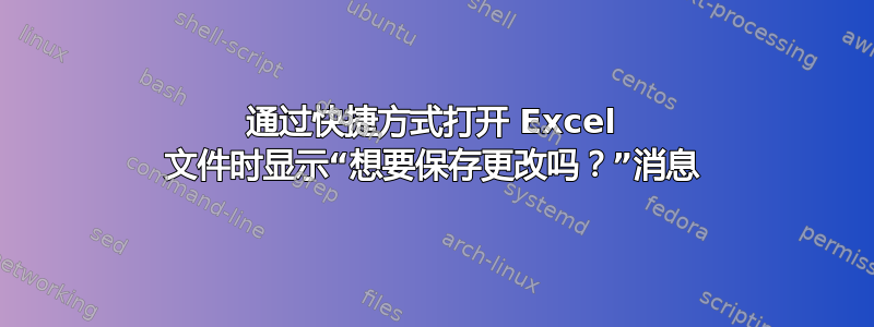 通过快捷方式打开 Excel 文件时显示“想要保存更改吗？”消息