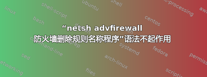 “netsh advfirewall 防火墙删除规则名称程序”语法不起作用