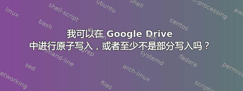 我可以在 Google Drive 中进行原子写入，或者至少不是部分写入吗？