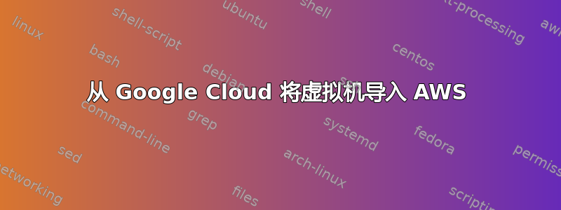 从 Google Cloud 将虚拟机导入 AWS