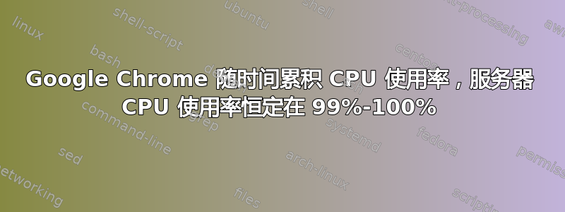 Google Chrome 随时间累积 CPU 使用率，服务器 CPU 使用率恒定在 99%-100%