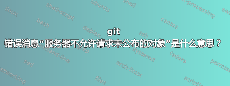 git 错误消息“服务器不允许请求未公布的对象”是什么意思？