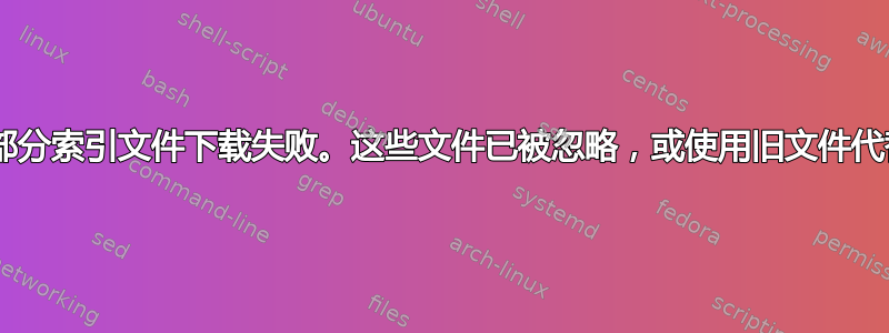 E：部分索引文件下载失败。这些文件已被忽略，或使用旧文件代替。