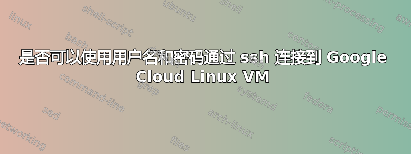 是否可以使用用户名和密码通过 ssh 连接到 Google Cloud Linux VM