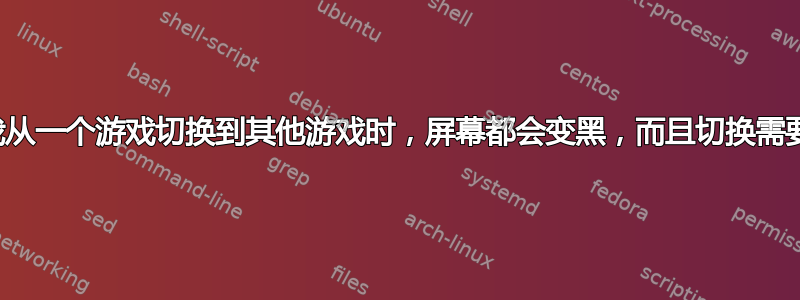 每次我从一个游戏切换到其他游戏时，屏幕都会变黑，而且切换需要时间