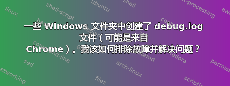 一些 Windows 文件夹中创建了 debug.log 文件（可能是来自 Chrome）。我该如何排除故障并解决问题？