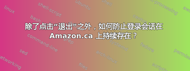 除了点击“退出”之外，如何防止登录会话在 Amazon.ca 上持续存在？