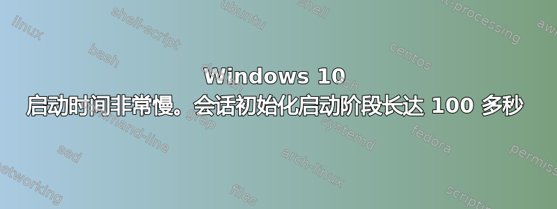 Windows 10 启动时间非常慢。会话初始化启动阶段长达 100 多秒