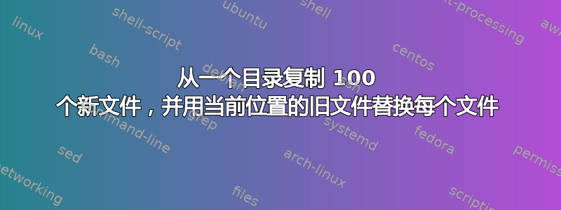 从一个目录复制 100 个新文件，并用当前位置的旧文件替换每个文件