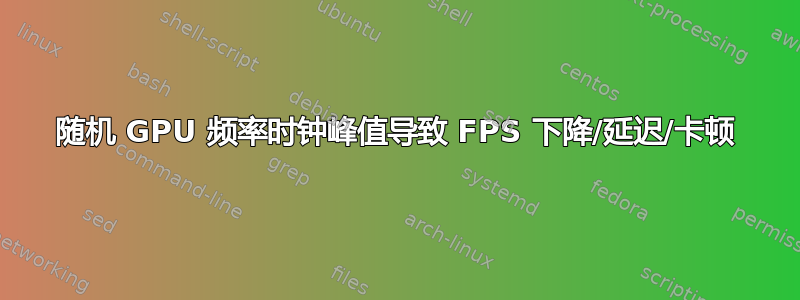 随机 GPU 频率时钟峰值导致 FPS 下降/延迟/卡顿