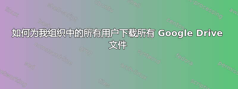 如何为我组织中的所有用户下载所有 Google Drive 文件