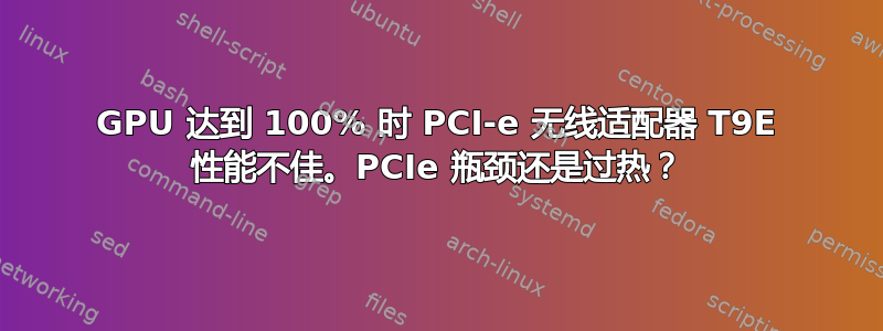 GPU 达到 100% 时 PCI-e 无线适配器 T9E 性能不佳。PCIe 瓶颈还是过热？