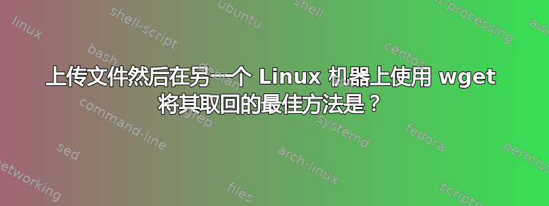 上传文件然后在另一个 Linux 机器上使用 wget 将其取回的最佳方法是？