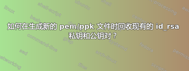 如何在生成新的 pem/ppk 文件时回收现有的 id_rsa 私钥和公钥对？