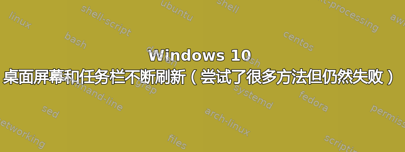 Windows 10 桌面屏幕和任务栏不断刷新（尝试了很多方法但仍然失败）