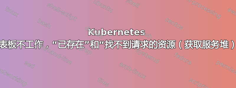 Kubernetes 仪表板不工作，“已存在”和“找不到请求的资源（获取服务堆）”