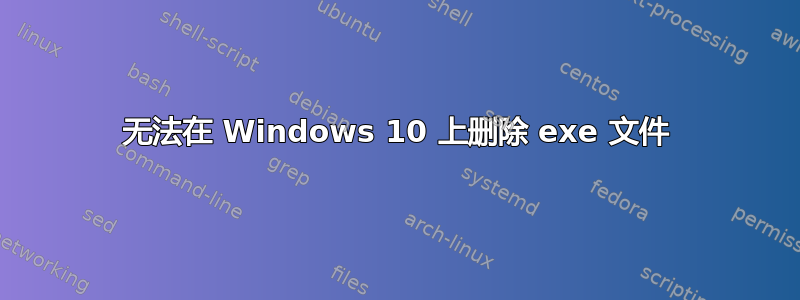 无法在 Windows 10 上删除 exe 文件