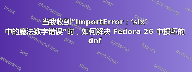 当我收到“ImportError：‘six’ 中的魔法数字错误”时，如何解决 Fedora 26 中损坏的 dnf