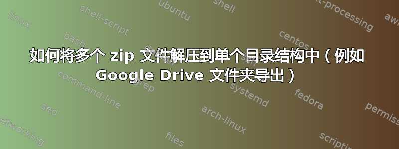 如何将多个 zip 文件解压到单个目录结构中（例如 Google Drive 文件夹导出）