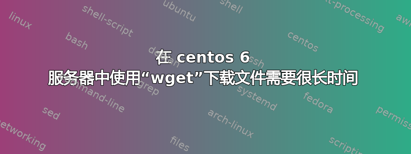 在 centos 6 服务器中使用“wget”下载文件需要很长时间