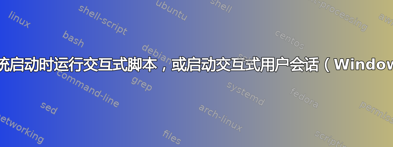 在系统启动时运行交互式脚本，或启动交互式用户会话（Windows）