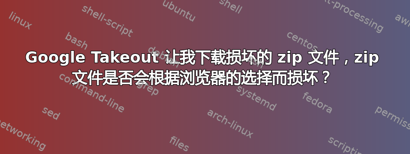 Google Takeout 让我下载损坏的 zip 文件，zip 文件是否会根据浏览器的选择而损坏？