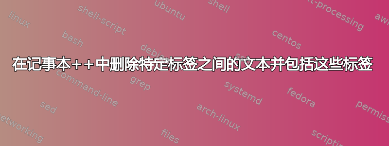 在记事本++中删除特定标签之间的文本并包括这些标签