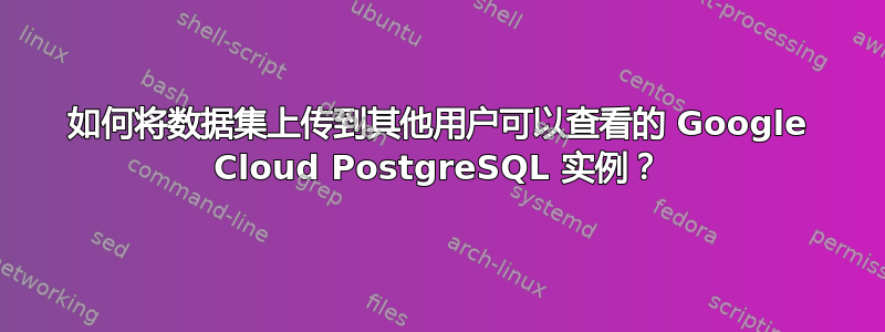 如何将数据集上传到其他用户可以查看的 Google Cloud PostgreSQL 实例？