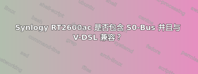 Synlogy RT2600ac 是否包含 S0-Bus 并且与 V-DSL 兼容？